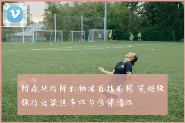 阿森纳对阵利物浦直播前瞻 英超强强对话聚焦争四与伤停情况