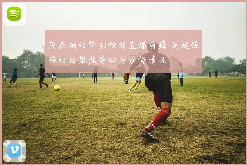 阿森纳对阵利物浦直播前瞻 英超强强对话聚焦争四与伤停情况