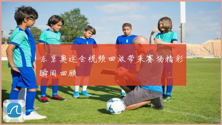 东京奥运会视频回放带来赛场精彩瞬间回顾