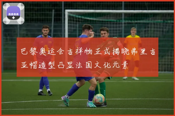巴黎奥运会吉祥物正式揭晓弗里吉亚帽造型凸显法国文化元素