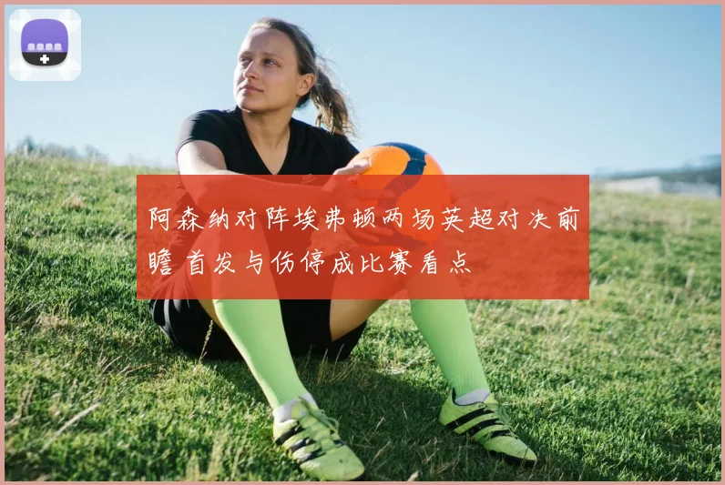 阿森纳对阵埃弗顿两场英超对决前瞻 首发与伤停成比赛看点