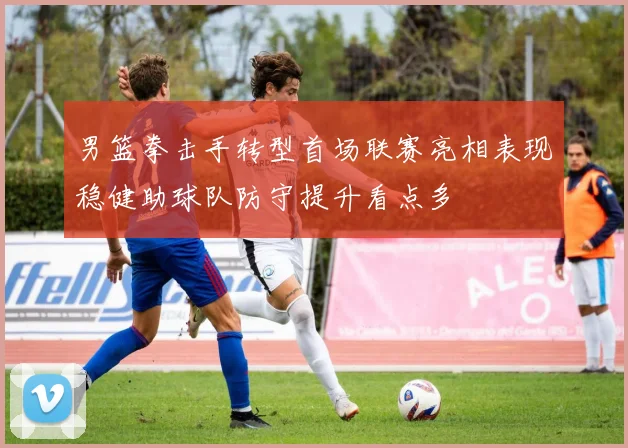 男篮拳击手转型首场联赛亮相表现稳健助球队防守提升看点多