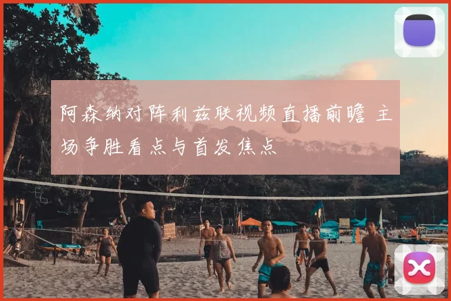 阿森纳对阵利兹联视频直播前瞻 主场争胜看点与首发焦点