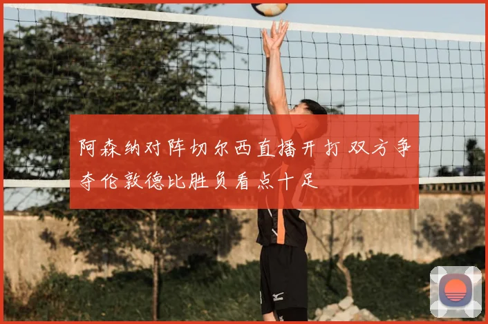 阿森纳对阵切尔西直播开打 双方争夺伦敦德比胜负看点十足