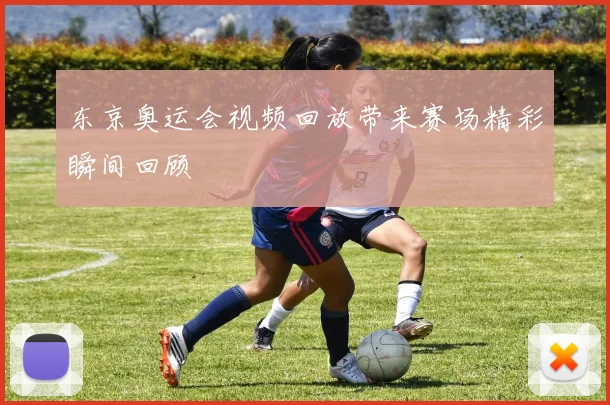 东京奥运会视频回放带来赛场精彩瞬间回顾