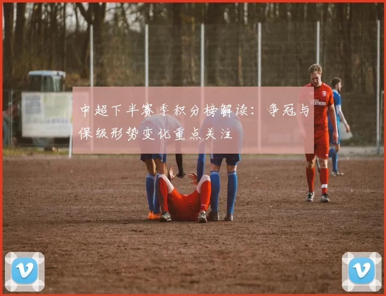 中超下半赛季积分榜解读：争冠与保级形势变化重点关注