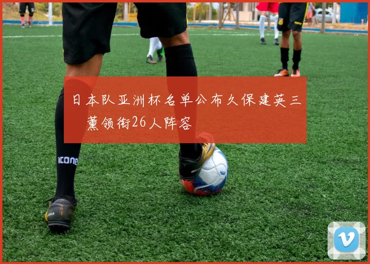 日本队亚洲杯名单公布久保建英三笘薰领衔26人阵容