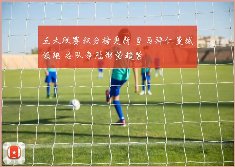 五大联赛积分榜更新 皇马拜仁曼城领跑 各队争冠形势趋紧