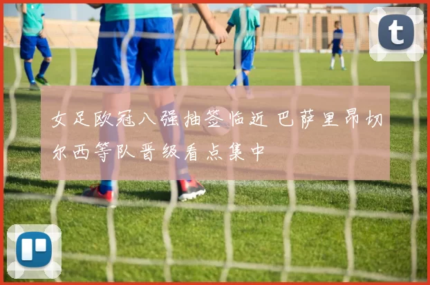 女足欧冠八强抽签临近 巴萨里昂切尔西等队晋级看点集中