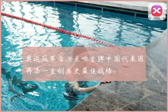 奥运冠军含泪亲吻金牌中国代表团再添一金创历史最佳战绩