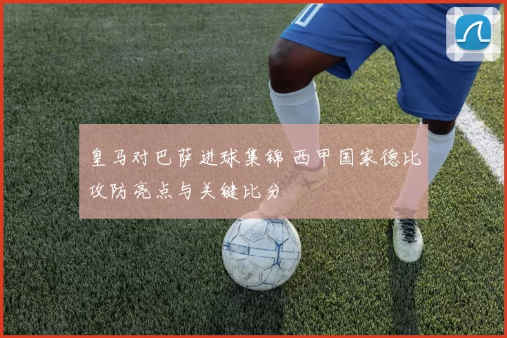 皇马对巴萨进球集锦 西甲国家德比攻防亮点与关键比分