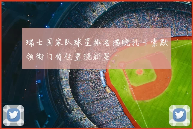 瑞士国家队球星排名揭晓扎卡索默领衔门将位置现新星