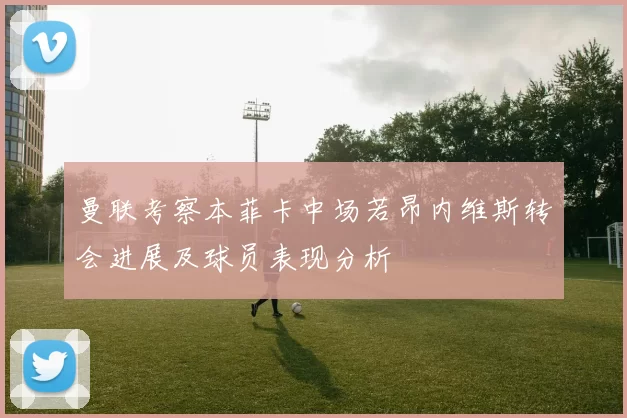 曼联考察本菲卡中场若昂内维斯转会进展及球员表现分析