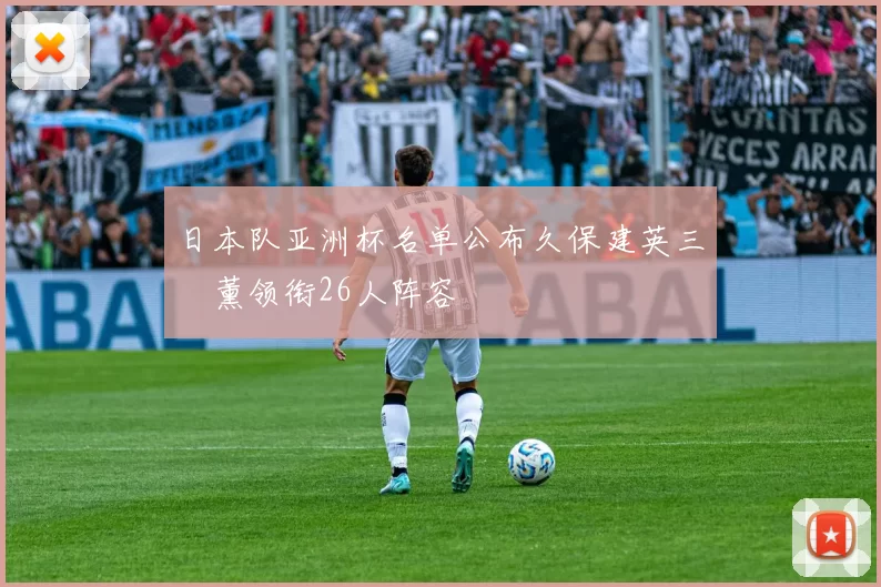 日本队亚洲杯名单公布久保建英三笘薰领衔26人阵容