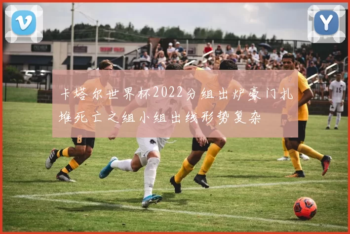卡塔尔世界杯2022分组出炉豪门扎堆死亡之组小组出线形势复杂