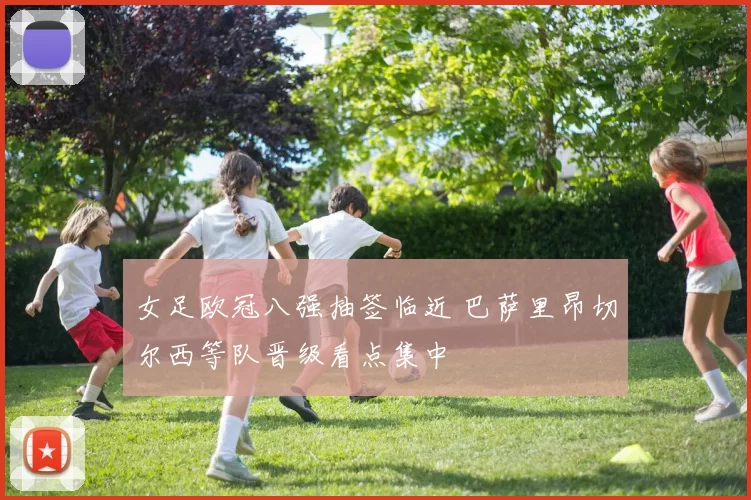 女足欧冠八强抽签临近 巴萨里昂切尔西等队晋级看点集中