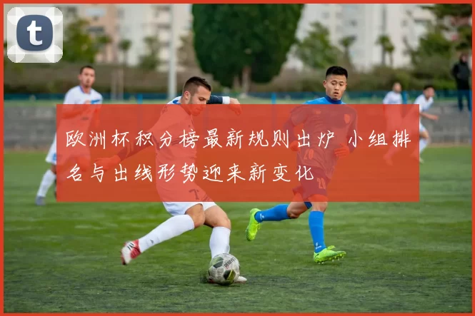 欧洲杯积分榜最新规则出炉 小组排名与出线形势迎来新变化