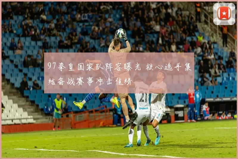 97拳皇国家队阵容曝光 核心选手集结备战赛事冲击佳绩