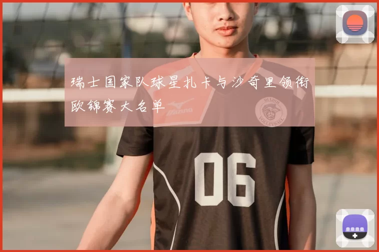 瑞士国家队球星扎卡与沙奇里领衔欧锦赛大名单