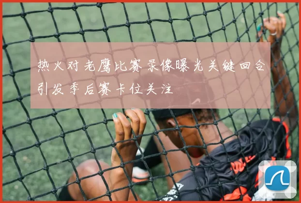 热火对老鹰比赛录像曝光关键回合引发季后赛卡位关注