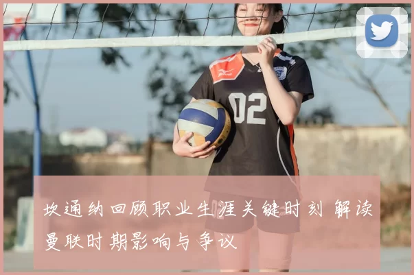 坎通纳回顾职业生涯关键时刻 解读曼联时期影响与争议