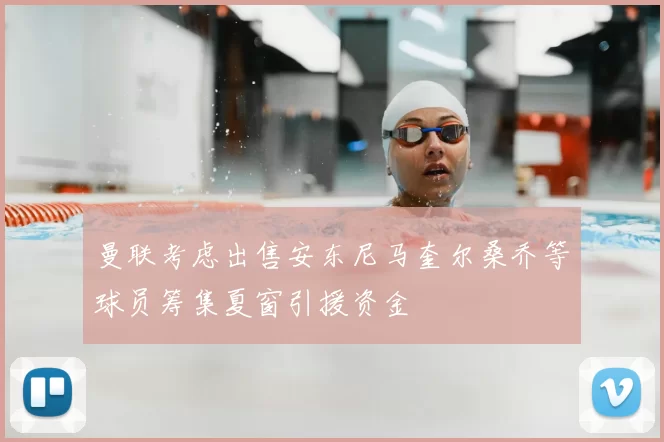 曼联考虑出售安东尼马奎尔桑乔等球员筹集夏窗引援资金