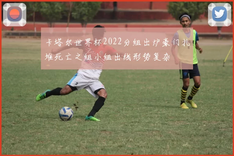 卡塔尔世界杯2022分组出炉豪门扎堆死亡之组小组出线形势复杂