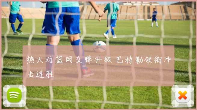 热火对篮网交锋升级 巴特勒领衔冲击连胜