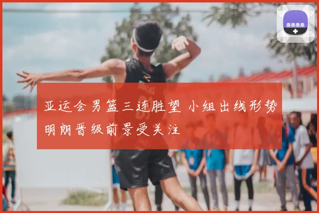 亚运会男篮三连胜望 小组出线形势明朗晋级前景受关注