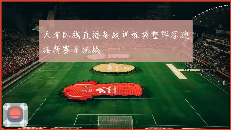 天津队线直播备战训练调整阵容迎接新赛季挑战