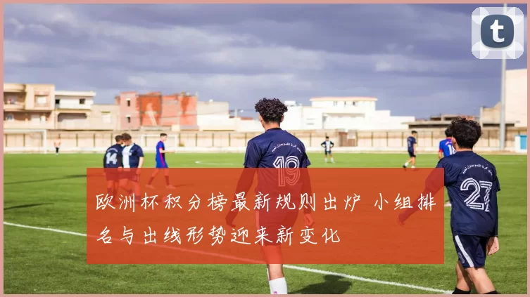 欧洲杯积分榜最新规则出炉 小组排名与出线形势迎来新变化