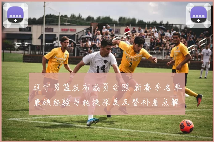 辽宁男篮发布成员合照 新赛季名单兼顾经验与轮换深度及替补看点解读