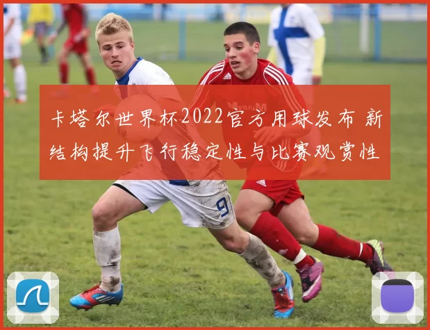 卡塔尔世界杯2022官方用球发布 新结构提升飞行稳定性与比赛观赏性