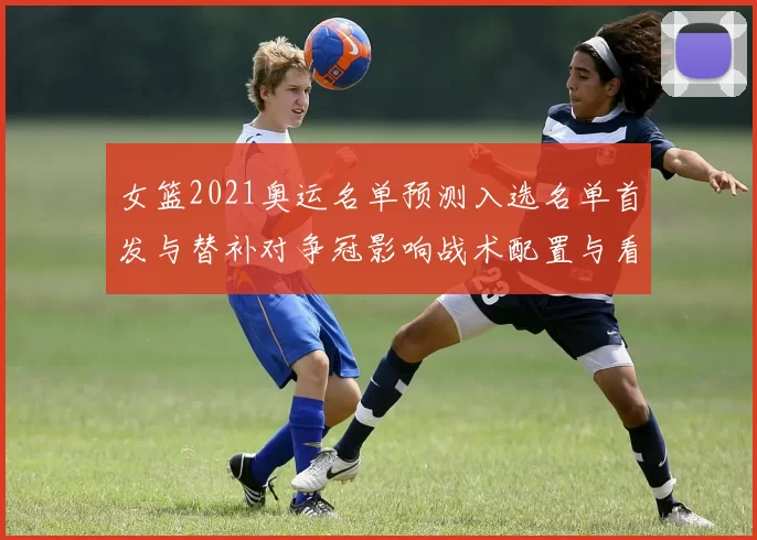女篮2021奥运名单预测入选名单首发与替补对争冠影响战术配置与看点