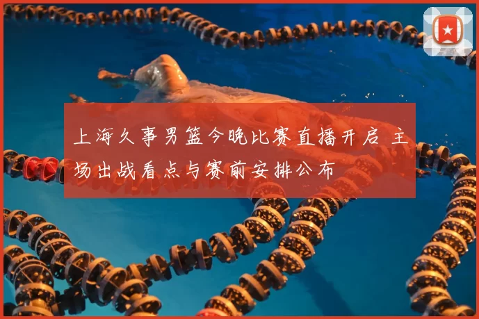 上海久事男篮今晚比赛直播开启 主场出战看点与赛前安排公布
