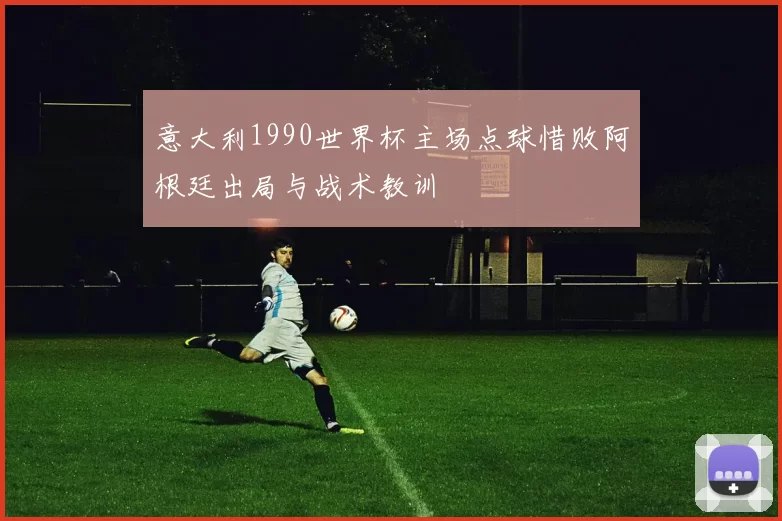 意大利1990世界杯主场点球惜败阿根廷出局与战术教训