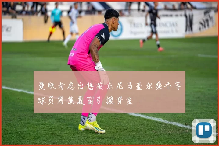 曼联考虑出售安东尼马奎尔桑乔等球员筹集夏窗引援资金