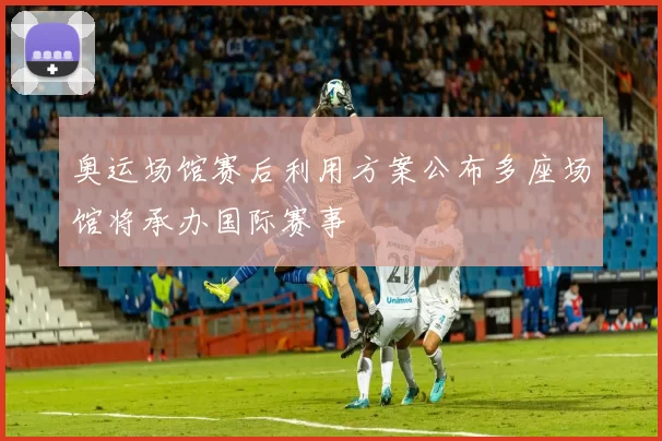 奥运场馆赛后利用方案公布多座场馆将承办国际赛事