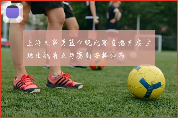 上海久事男篮今晚比赛直播开启 主场出战看点与赛前安排公布