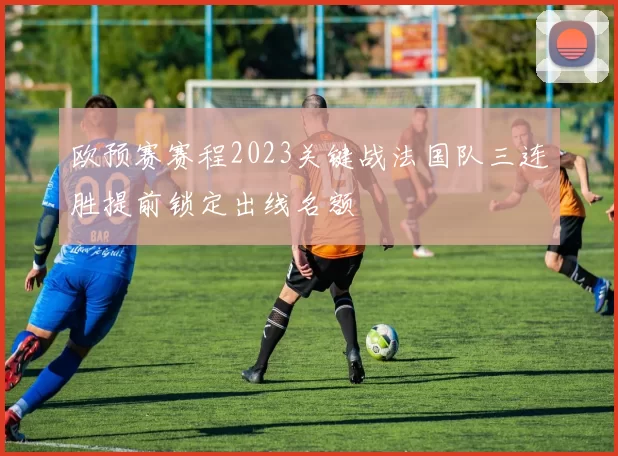 欧预赛赛程2023关键战法国队三连胜提前锁定出线名额