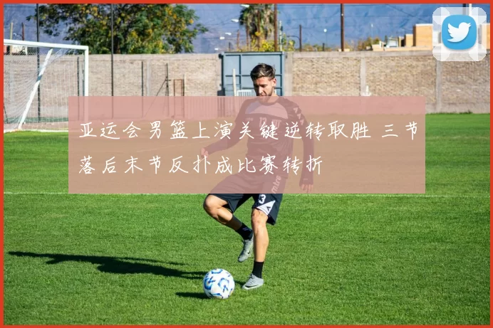 亚运会男篮上演关键逆转取胜 三节落后末节反扑成比赛转折