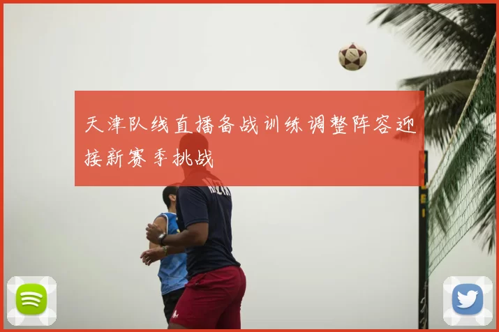 天津队线直播备战训练调整阵容迎接新赛季挑战