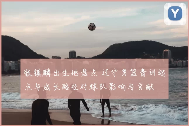 张镇麟出生地盘点 辽宁男篮青训起点与成长路径对球队影响与贡献